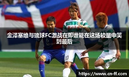 金泽塞维与琉球FC激战在即谁能在这场较量中笑到最后
