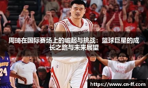周琦在国际赛场上的崛起与挑战：篮球巨星的成长之路与未来展望